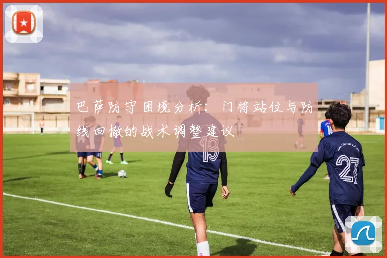 巴萨防守困境分析：门将站位与防线回撤的战术调整建议